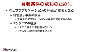 買収案件の成功のために
• ウェブアプリケーションの評価が重要となる
– 経営層 / 事業の視点
• 買収先のアプリケーションが収益に貢献できるのか
– エンジニアの視点
• システム統合に悪影響がないか
• セキュリティは担保されているか
 