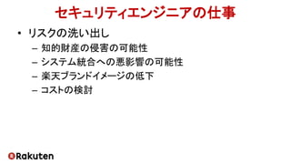 セキュリティエンジニアの仕事
• リスクの洗い出し
– 知的財産の侵害の可能性
– システム統合への悪影響の可能性
– 楽天ブランドイメージの低下
– コストの検討
 