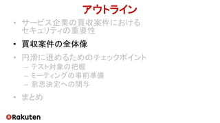 アウトライン
• サービス企業の買収案件における
セキュリティの重要性
• 買収案件の全体像
• 円滑に進めるためのチェックポイント
– テスト対象の把握
– ミーティングの事前準備
– 意思決定への関与
• まとめ
 