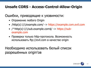 OWASP 12
Unsafe CORS - Access-Control-Allow-Origin
Ошибки, приводящие к уязвимости:
• Отражение любого Origin
• /http(s):/...