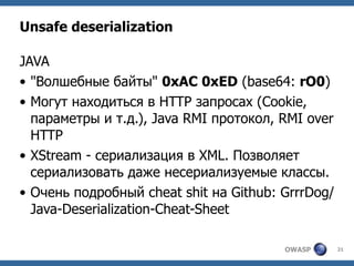 OWASP 21
Unsafe deserialization
JAVA
• "Волшебные байты" 0xAC 0xED (base64: rO0)
• Могут находиться в HTTP запросах (Cooki...