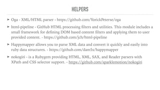HELPERS
➤ Oga - XML/HTML parser - https://github.com/YorickPeterse/oga
➤ html-pipeline - GitHub HTML processing ﬁlters and utilities. This module includes a
small framework for deﬁning DOM based content ﬁlters and applying them to user
provided content. - https://github.com/jch/html-pipeline
➤ Happymapper allows you to parse XML data and convert it quickly and easily into
ruby data structures. - https://github.com/dam5s/happymapper
➤ nokogiri - is a Rubygem providing HTML, XML, SAX, and Reader parsers with
XPath and CSS selector support. - https://github.com/sparklemotion/nokogiri
 