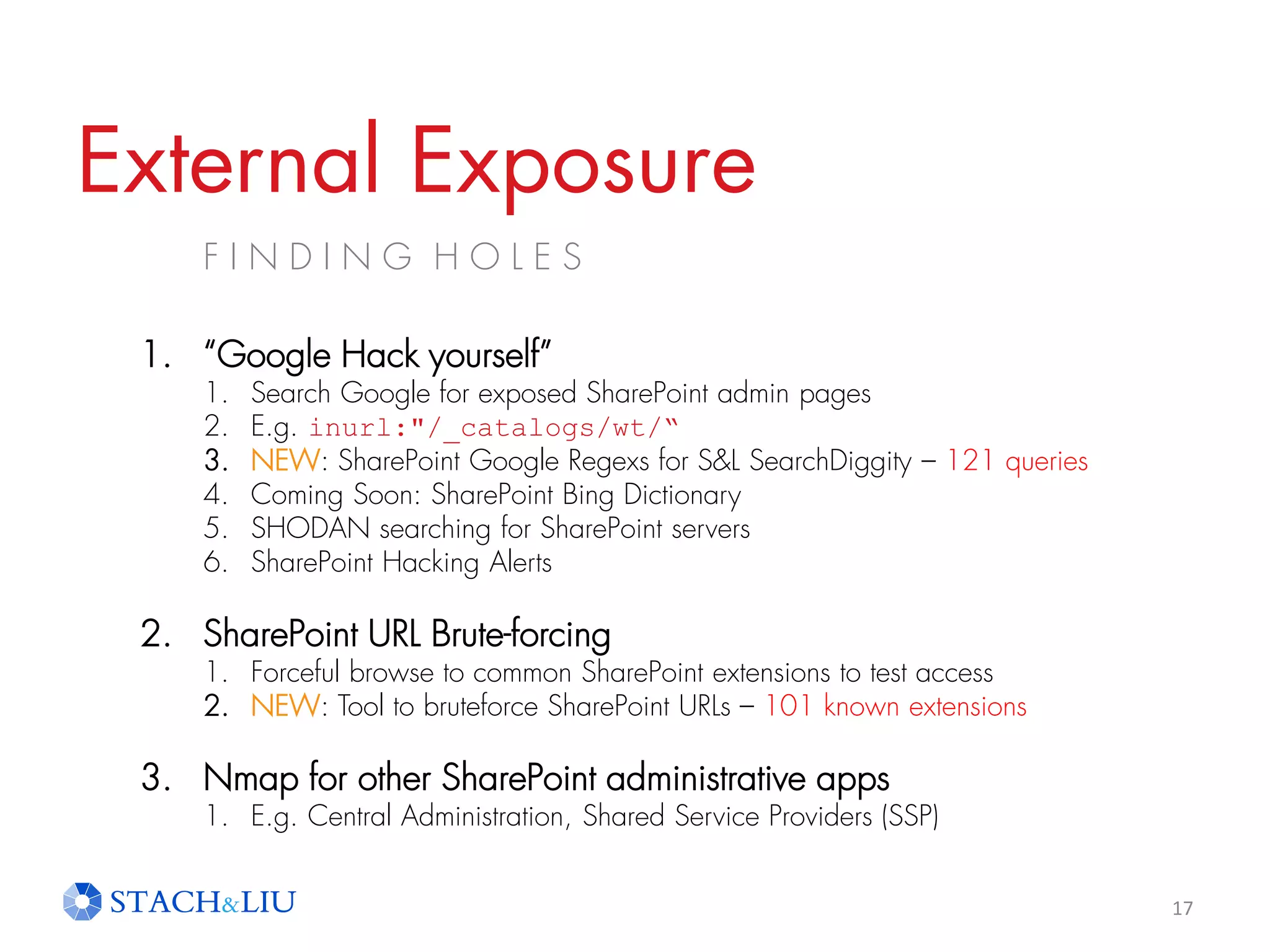 External Exposure
F I N D I N G H O L E S
17
1. “Google Hack yourself”
1. Search Google for exposed SharePoint admin pages
2. E.g. inurl:"/_catalogs/wt/“
3. NEW: SharePoint Google Regexs for S&L SearchDiggity – 121 queries
4. Coming Soon: SharePoint Bing Dictionary
5. SHODAN searching for SharePoint servers
6. SharePoint Hacking Alerts
2. SharePoint URL Brute-forcing
1. Forceful browse to common SharePoint extensions to test access
2. NEW: Tool to bruteforce SharePoint URLs – 101 known extensions
3. Nmap for other SharePoint administrative apps
1. E.g. Central Administration, Shared Service Providers (SSP)
 