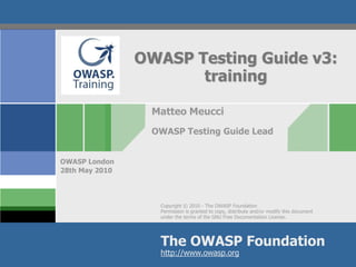 OWASP Testing Guide v3:
                       training

                 Matteo Meucci
                 OWASP Testing Guide Lead


OWASP London
28th May 2010




                   Copyright © 2010 - The OWASP Foundation
                   Permission is granted to copy, distribute and/or modify this document
                   under the terms of the GNU Free Documentation License.




                   The OWASP Foundation
                   http://www.owasp.org
 
