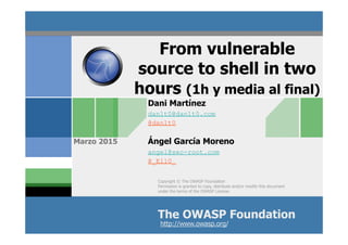 Copyright © The OWASP Foundation
Permission is granted to copy, distribute and/or modify this document
under the terms of the OWASP License.
The OWASP Foundation
Marzo 2015
http://www.owasp.org/
Dani Martínez
dan1t0@dan1t0.com
@dan1t0
Ángel García Moreno
angel@sec-root.com
@_Ell0_
From vulnerable
source to shell in two
hours (1h y media al final)
 