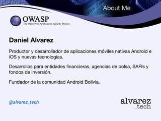 About Me
Daniel Alvarez
Productor y desarrollador de aplicaciones móviles nativas Android e
iOS y nuevas tecnologías.

Desarrollos para entidades financieras, agencias de bolsa, SAFIs y
fondos de inversión.

Fundador de la comunidad Android Bolivia.

@alvarez_tech
 