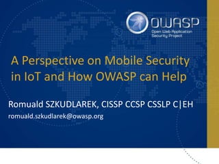 A Perspective on Mobile Security
in IoT and How OWASP can Help
Romuald SZKUDLAREK, CISSP CCSP CSSLP C|EH
romuald.szkudlarek@owasp.org
 