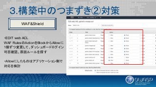 ３.構築中のつまずき②対策
・EDIT web ACL
WAF RulesのActionをBlockからAllowに
1個ずつ変更して、ダッシュボードログイン
可否確認。原因ルールを探す
・Allowにしたものはアプリケーション側で
対応を検討
WAF&Shield
 