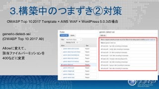 ３.構築中のつまずき②対策
generic-detect-ssi
(OWASP Top 10 2017 A9)
Allowに変えて、
該当ファイルパーミッションを
400などに変更
OWASP Top 10 2017 Template × AWS WAF × WordPress 5.0.3の場合
 