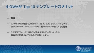 ４.OWASP Top 10 テンプレートのメリット
● 無料
● 2019年2月の時点で、OWASP Top 10 2017 テンプレートなので、
次のOWASP Top10 20××の時に新バージョンが出てくる可能性
● OWASP Top 10 2017の対策は何をしていくといいのか、
具体的に記載されているので理解しやすい
 