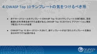 ４.OWASP Top 10 テンプレートの気をつけるべき所
● 非マネージドルールのテンプレート（OWASP Top 10 2017テンプレート）を使う場合、設定
最適化を利用者自身で行う必要がある、OWASP Top 10 2017から アプリケーション側ま
で幅広いスキルが必要
● OWASP Top 10 20×× がリリースされて、新テンプレートが出てきたらテンプレート交換は
自分の手で行う必要がある
 