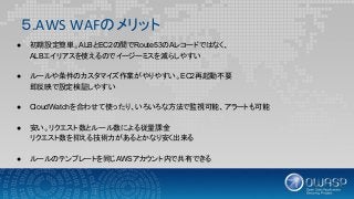 ５.AWS WAFのメリット
● 初期設定簡単。ALBとEC2の間でRoute53のAレコードではなく、
ALBエイリアスを使えるのでイージーミスを減らしやすい
● ルールや条件のカスタマイズ作業がやりやすい。EC2再起動不要
即反映で設定検証しやすい
● CloudWatchを合わせて使ったり、いろいろな方法で監視可能、アラートも可能
● 安い。リクエスト数とルール数による従量課金
リクエスト数を抑える技術力があるとかなり安く出来る
● ルールのテンプレートを同じAWSアカウント内で共有できる
 