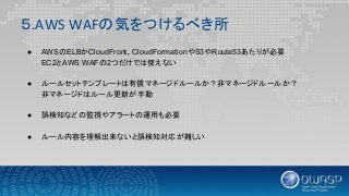 ５.AWS WAFの気をつけるべき所
● AWSのELBかCloudFront、CloudFormationやS3やRoute53あたりが必要
EC2とAWS WAFの2つだけでは使えない
● ルールセットテンプレートは有償マネージドルールか？非マネージドルールか？
非マネージドはルール更新が手動
● 誤検知などの監視やアラートの運用も必要
● ルール内容を理解出来ないと誤検知対応が難しい
 