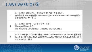 1.AWS WAFとは? ②
1
ルールセットのテンプレート（ymlファイルなど）を使ったり、
自ら条件とルールを登録してhttp/httpsリクエストのAllow/Block/Countを行うこ
ともできるWAFサービス
2
ルールセットはマネージドと非マネージド
Managed Rules セラー
（F5 Networks , FORTINET , TREND MICRO , etc..）
3
テンプレートをS3バケットに保存、AWS CloudFormationでS3のURLを読み込
み、スタックをつくる。AWS WAFのWeb ACLsでスタックのRulesをELBへ紐づ
けてWAFとして使う
 