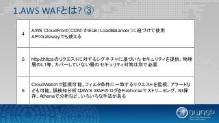 1.AWS WAFとは? ③
4
AWS CloudFront（CDN）かELB（LoadBalancer）に紐づけて使用
API Gatewayでも使える
5 httpとhttpsのリクエストに対するシグネチャに基づいたセキュリティを提供。物理
層のL1等、カバーしていない層のセキュリティ対策は別で必要
6
CloudWatchで監視可能。フィルタ条件に一致するリクエストを監視、アラートな
ども可能。誤検知分析はAWS WAFのログをFirehorseでストリ―ミング、S3保
存、Athenaで分析など、いろいろな手法がある
 