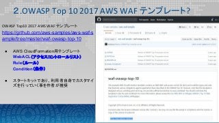 ２.OWASP Top 10 2017 AWS WAF テンプレート?
OWASP Top10 2017 AWS WAF テンプレート
https://github.com/aws-samples/aws-waf-s
ample/tree/master/waf-owasp-top-10
● AWS CloudFormation用テンプレート
WebACL（アクセスコントロールリスト）
Rule（ルール）
Condition（条件）
● スタートキットであり、利用者自身でカスタマイ
ズを行っていく事を作者が推奨
 