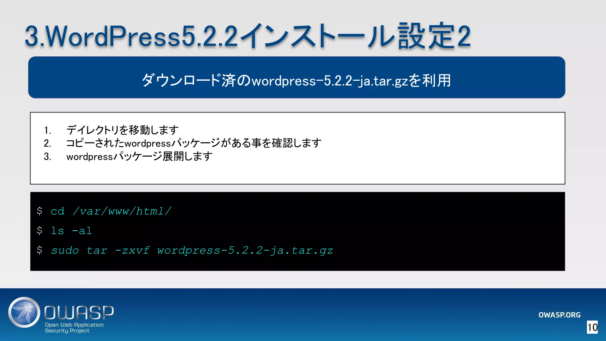 10 
3.WordPress5.2.2インストール設定2 
$ cd /var/www/html/
$ ls -al
$ sudo tar -zxvf wordpress-5.2.2-ja.tar.gz
ダウンロード済のwordpress-5.2.2-ja.tar.gzを利用
1. デイレクトリを移動します 
2. コピーされたwordpressパッケージがある事を確認します 
3. wordpressパッケージ展開します 
 