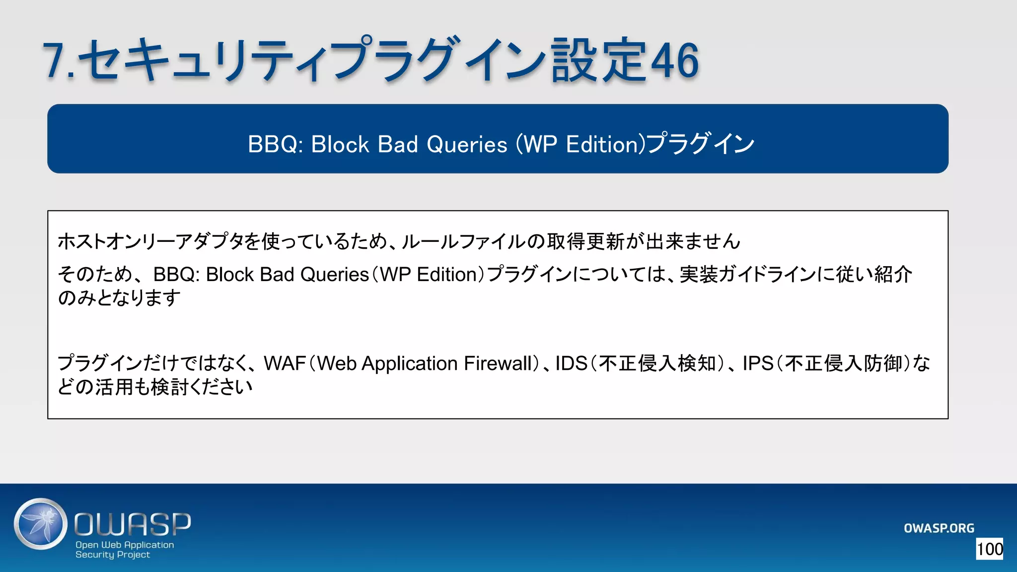 100 
7.セキュリティプラグイン設定46 
BBQ: Block Bad Queries (WP Edition)プラグイン
ホストオンリーアダプタを使っているため、ルールファイルの取得更新が出来ません
そのため、 BBQ: Block Bad Queries（WP Edition）プラグインについては、実装ガイドラインに従い紹介
のみとなります
プラグインだけではなく、 WAF（Web Application Firewall）、IDS（不正侵入検知）、IPS（不正侵入防御）な
どの活用も検討ください
 