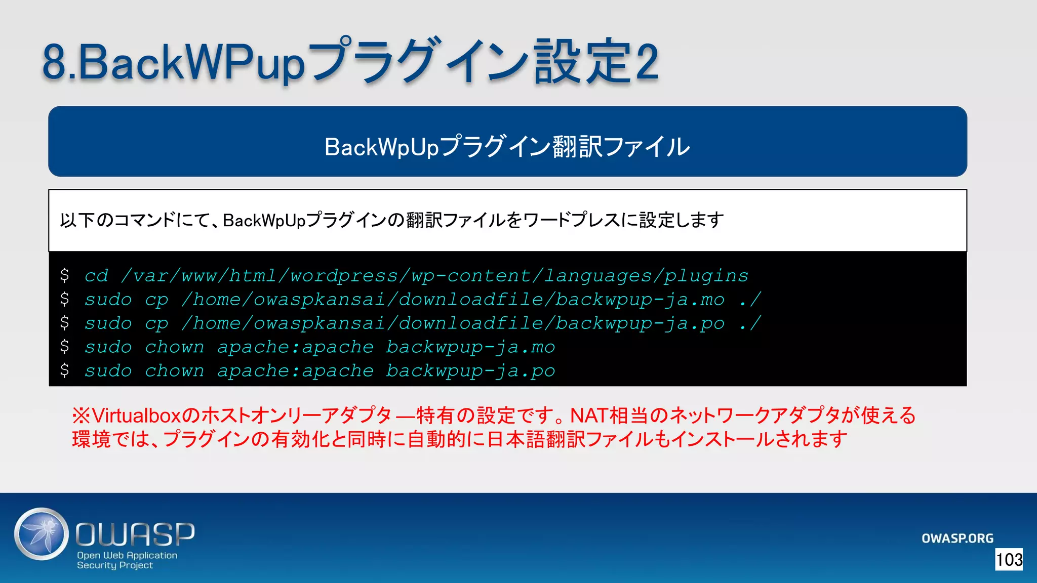 103 
BackWpUpプラグイン翻訳ファイル
以下のコマンドにて、BackWpUpプラグインの翻訳ファイルをワードプレスに設定します 
※Virtualboxのホストオンリーアダプタ ―特有の設定です。NAT相当のネットワークアダプタが使える
環境では、プラグインの有効化と同時に自動的に日本語翻訳ファイルもインストールされます
8.BackWPupプラグイン設定2 
$ cd /var/www/html/wordpress/wp-content/languages/plugins
$ sudo cp /home/owaspkansai/downloadfile/backwpup-ja.mo ./
$ sudo cp /home/owaspkansai/downloadfile/backwpup-ja.po ./
$ sudo chown apache:apache backwpup-ja.mo
$ sudo chown apache:apache backwpup-ja.po
 