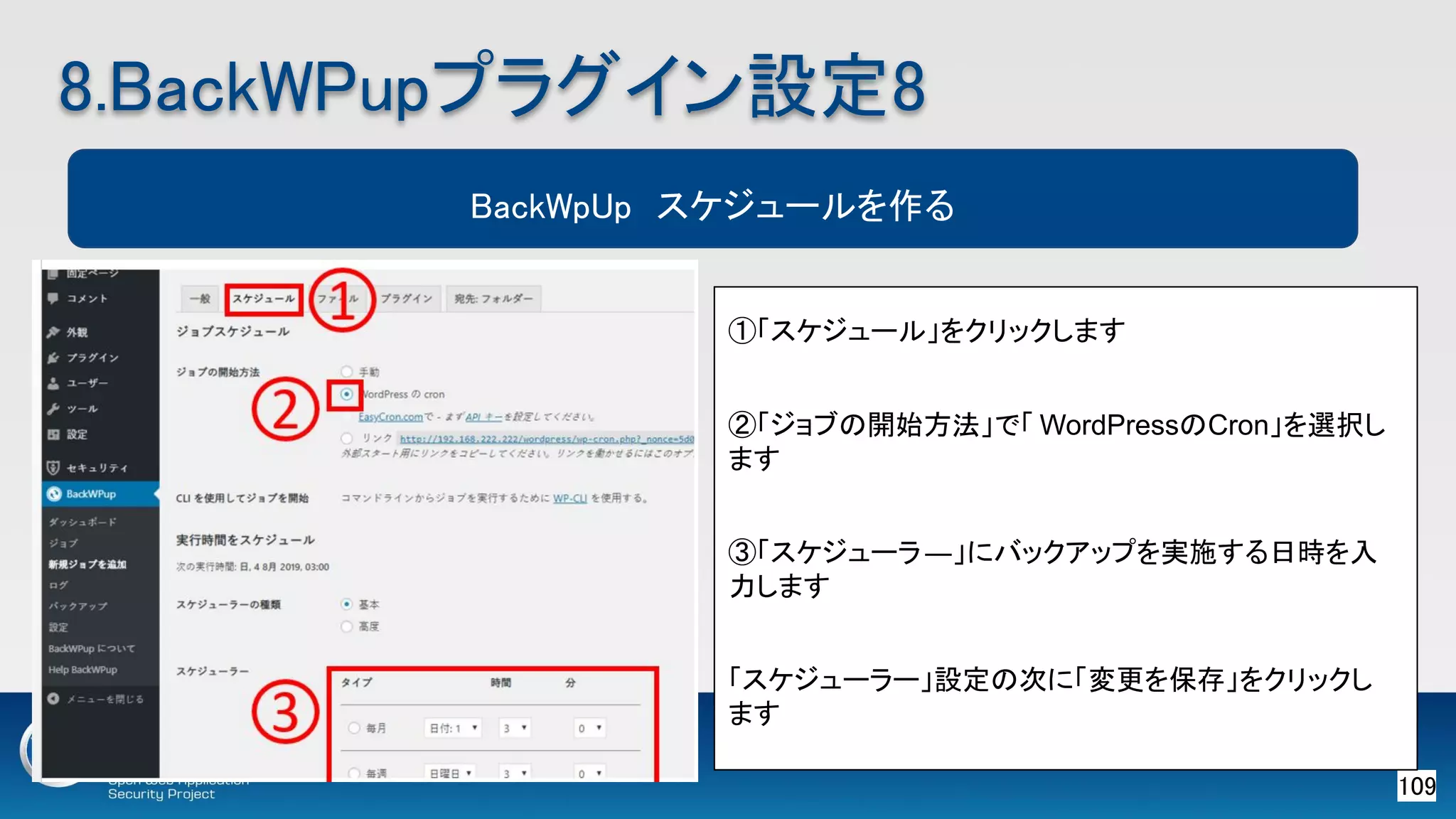 109 
8.BackWPupプラグイン設定8 
BackWpUp　スケジュールを作る
①「スケジュール」をクリックします
②「ジョブの開始方法」で「 WordPressのCron」を選択し
ます
③「スケジューラ―」にバックアップを実施する日時を入
力します
「スケジューラー」設定の次に「変更を保存」をクリックし
ます
 