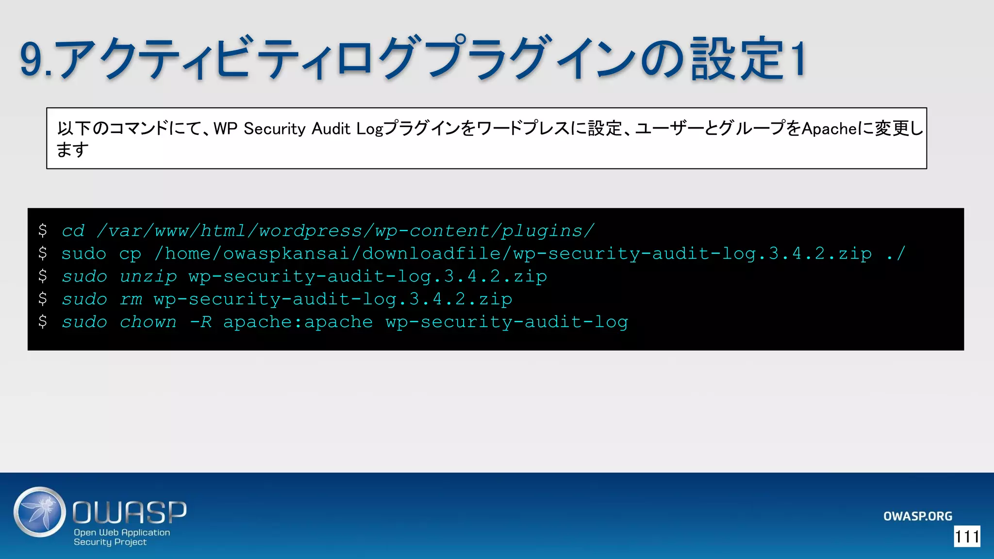 111 
9.アクティビティログプラグインの設定1 
以下のコマンドにて、WP Security Audit Logプラグインをワードプレスに設定、ユーザーとグループをApacheに変更し
ます 
$ cd /var/www/html/wordpress/wp-content/plugins/
$ sudo cp /home/owaspkansai/downloadfile/wp-security-audit-log.3.4.2.zip ./
$ sudo unzip wp-security-audit-log.3.4.2.zip
$ sudo rm wp-security-audit-log.3.4.2.zip
$ sudo chown -R apache:apache wp-security-audit-log
 