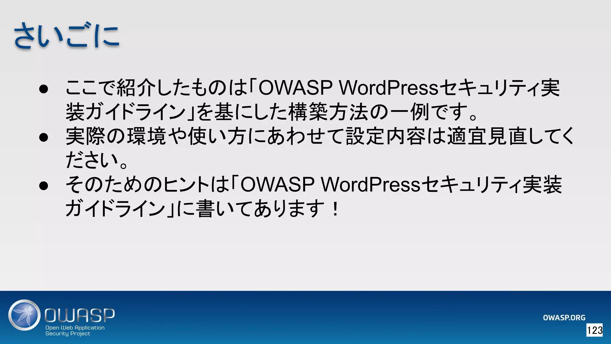 123 
さいごに 
● ここで紹介したものは「OWASP WordPressセキュリティ実
装ガイドライン」を基にした構築方法の一例です。
● 実際の環境や使い方にあわせて設定内容は適宜見直してく
ださい。
● そのためのヒントは「OWASP WordPressセキュリティ実装
ガイドライン」に書いてあります！
 