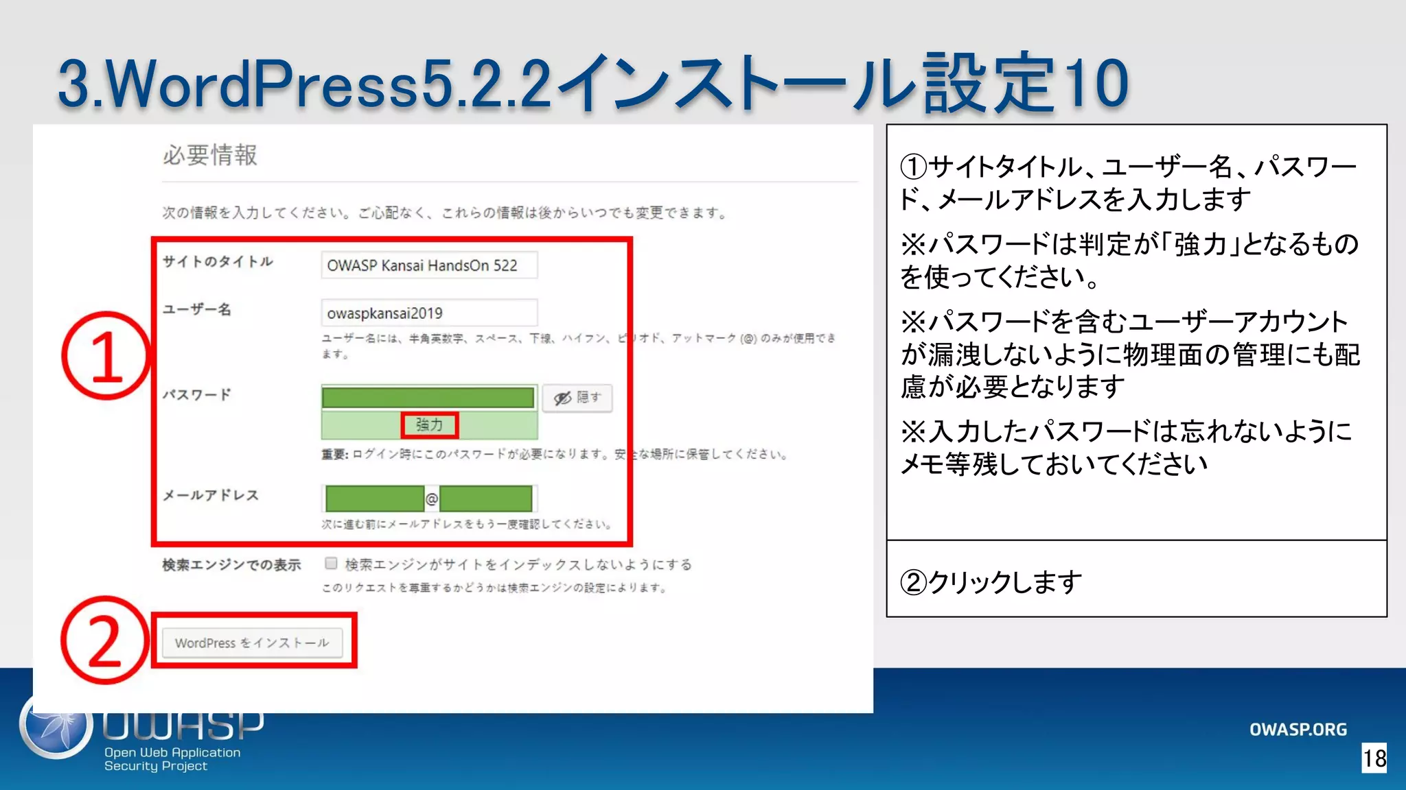 18 
3.WordPress5.2.2インストール設定10 
①サイトタイトル、ユーザー名、パスワー
ド、メールアドレスを入力します
※パスワードは判定が「強力」となるもの
を使ってください。
※パスワードを含むユーザーアカウント
が漏洩しないように物理面の管理にも配
慮が必要となります
※入力したパスワードは忘れないように
メモ等残しておいてください
②クリックします
 