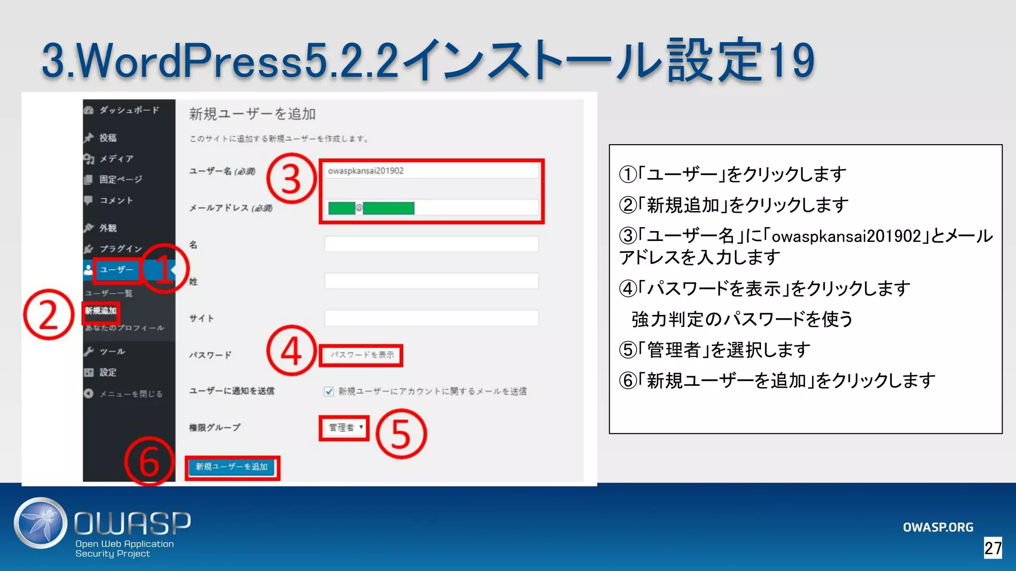 27 
3.WordPress5.2.2インストール設定19 
①「ユーザー」をクリックします 
②「新規追加」をクリックします 
③「ユーザー名」に「owaspkansai201902」とメール
アドレスを入力します 
④「パスワードを表示」をクリックします 
　強力判定のパスワードを使う 
⑤「管理者」を選択します 
⑥「新規ユーザーを追加」をクリックします 
 