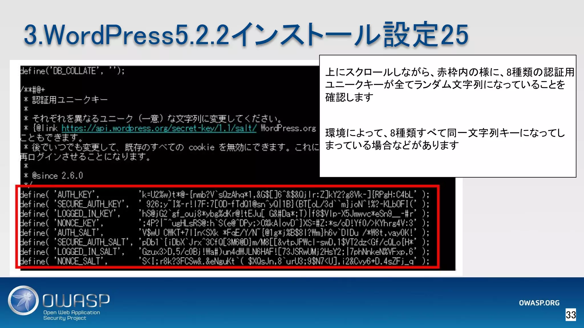 33 
3.WordPress5.2.2インストール設定25 
上にスクロールしながら、赤枠内の様に、8種類の認証用
ユニークキーが全てランダム文字列になっていることを
確認します 
 
環境によって、8種類すべて同一文字列キーになってし
まっている場合などがあります 
 
 