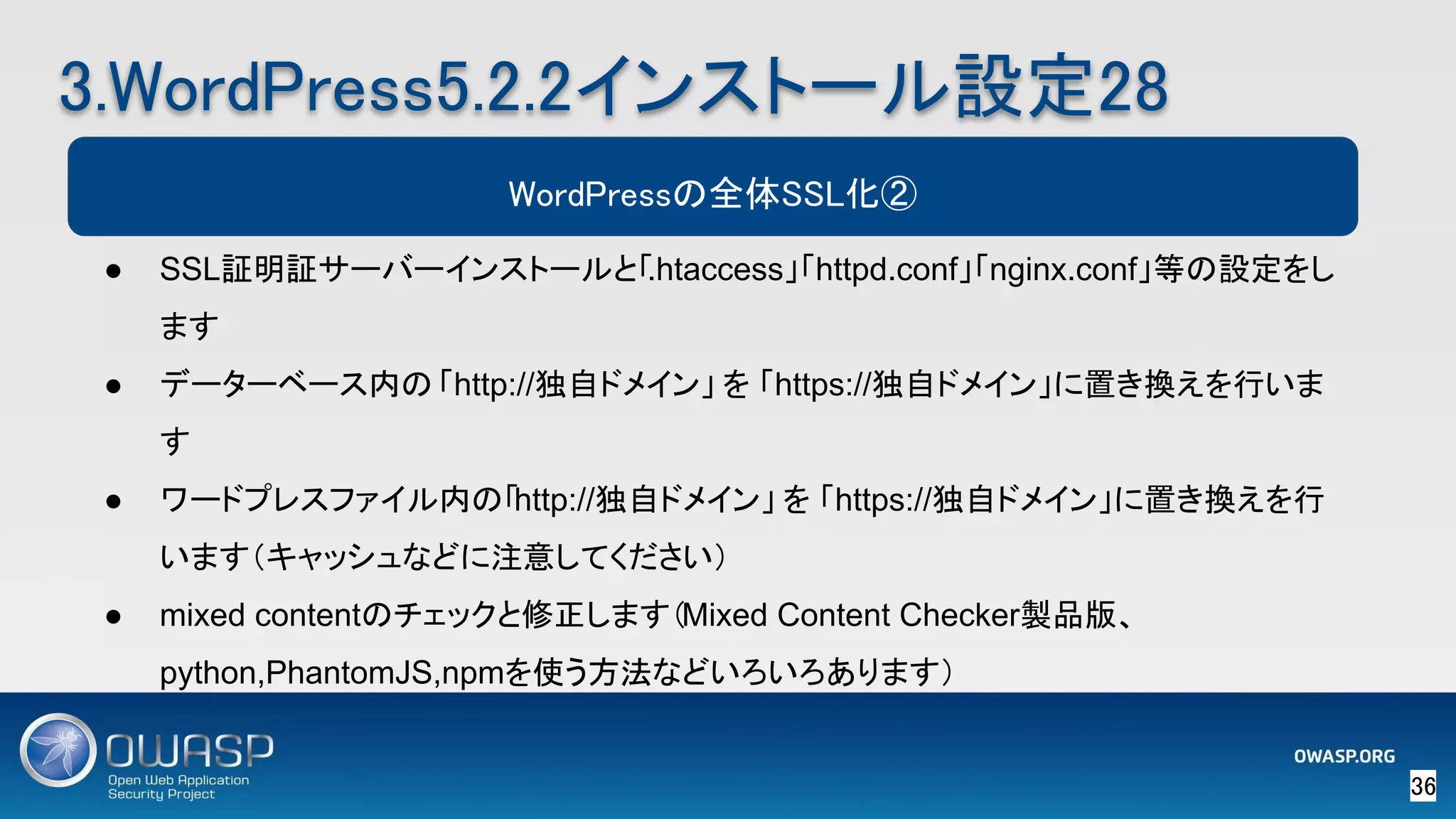 36 
3.WordPress5.2.2インストール設定28 
WordPressの全体SSL化②
● SSL証明証サーバーインストールと「.htaccess」「httpd.conf」「nginx.conf」等の設定をし
ます
● データーベース内の 「http://独自ドメイン」 を 「https://独自ドメイン」に置き換えを行いま
す
● ワードプレスファイル内の「http://独自ドメイン」 を 「https://独自ドメイン」に置き換えを行
います（キャッシュなどに注意してください）
● mixed contentのチェックと修正します（Mixed Content Checker製品版、
python,PhantomJS,npmを使う方法などいろいろあります）
 