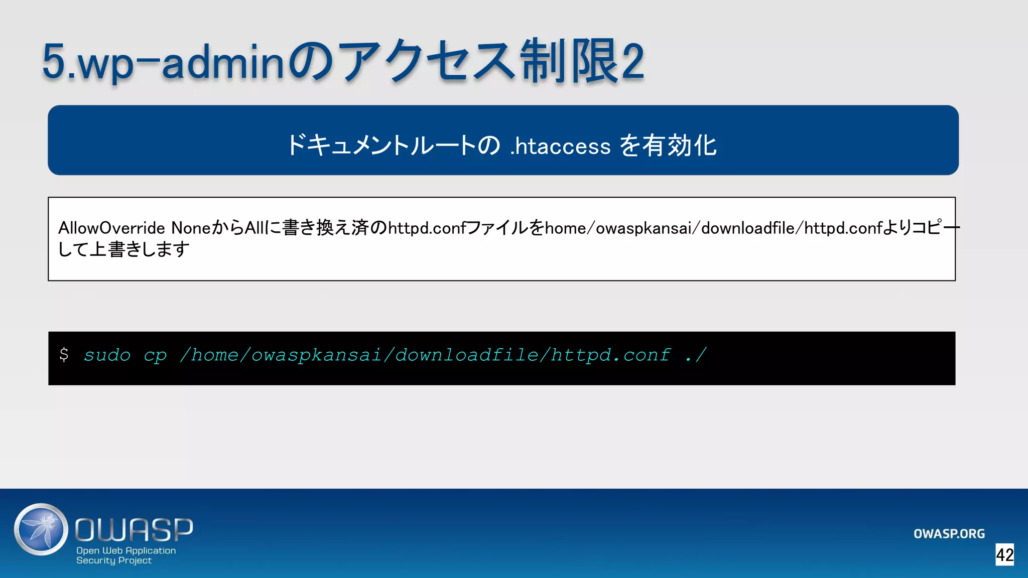 42 
5.wp-adminのアクセス制限2 
AllowOverride NoneからAllに書き換え済のhttpd.confファイルをhome/owaspkansai/downloadfile/httpd.confよりコピー
して上書きします 
ドキュメントルートの .htaccess を有効化
$ sudo cp /home/owaspkansai/downloadfile/httpd.conf ./
 
