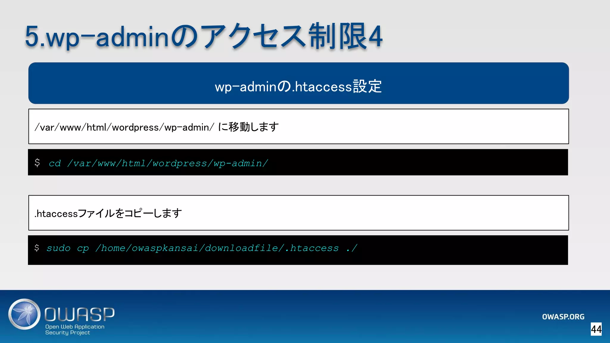 44 
5.wp-adminのアクセス制限4 
wp-adminの.htaccess設定
/var/www/html/wordpress/wp-admin/ に移動します 
$ cd /var/www/html/wordpress/wp-admin/
.htaccessファイルをコピーします 
$ sudo cp /home/owaspkansai/downloadfile/.htaccess ./
 