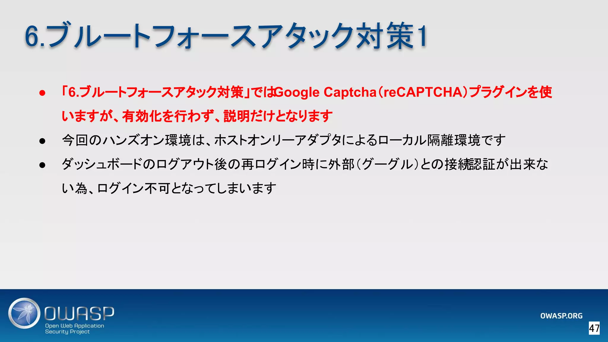 47 
6.ブルートフォースアタック対策1 
● 「6.ブルートフォースアタック対策」ではGoogle Captcha（reCAPTCHA）プラグインを使
いますが、有効化を行わず、説明だけとなります
● 今回のハンズオン環境は、ホストオンリーアダプタによるローカル隔離環境です
● ダッシュボードのログアウト後の再ログイン時に外部（グーグル）との接続/認証が出来な
い為、ログイン不可となってしまいます
 