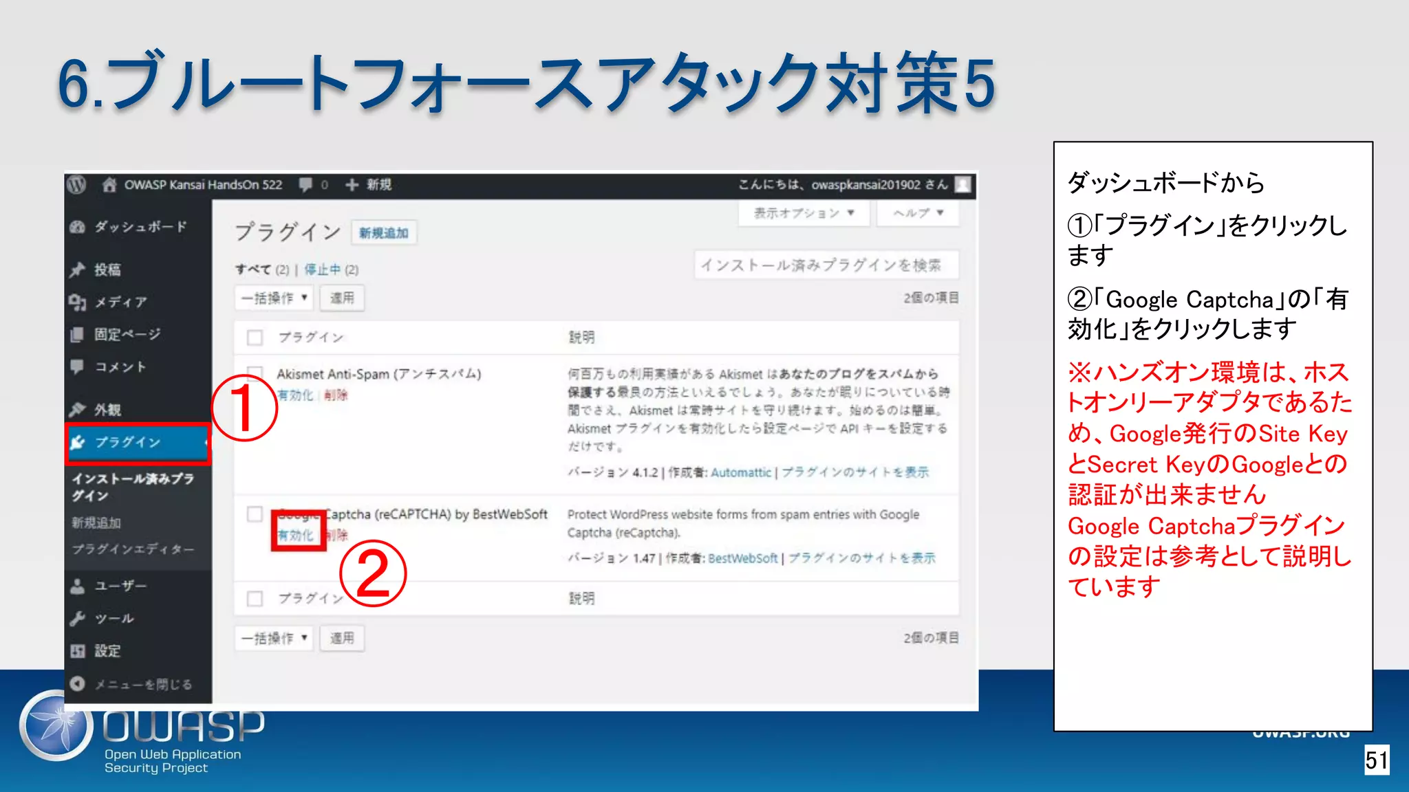 51 
6.ブルートフォースアタック対策5 
ダッシュボードから 
①「プラグイン」をクリックし
ます 
②「Google Captcha」の「有
効化」をクリックします 
※ハンズオン環境は、ホス
トオンリーアダプタであるた
め、Google発行のSite Key
とSecret KeyのGoogleとの
認証が出来ません 
Google Captchaプラグイン
の設定は参考として説明し
ています 
① 
② 
 