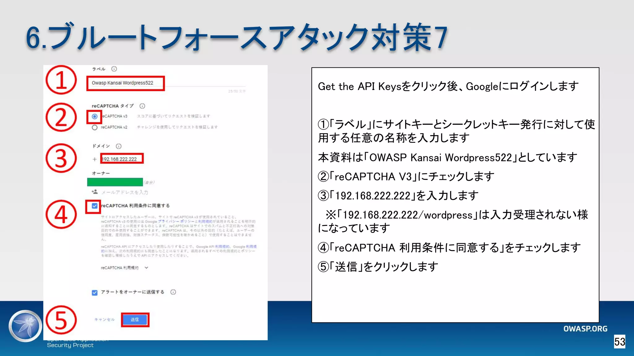 53 
6.ブルートフォースアタック対策7 
Get the API Keysをクリック後、Googleにログインします 
 
①「ラベル」にサイトキーとシークレットキー発行に対して使
用する任意の名称を入力します 
本資料は「OWASP Kansai Wordpress522」としています 
②「reCAPTCHA V3」にチェックします 
③「192.168.222.222」を入力します 
　※「192.168.222.222/wordpress」は入力受理されない様
になっています 
④「reCAPTCHA 利用条件に同意する」をチェックします 
⑤「送信」をクリックします 
 