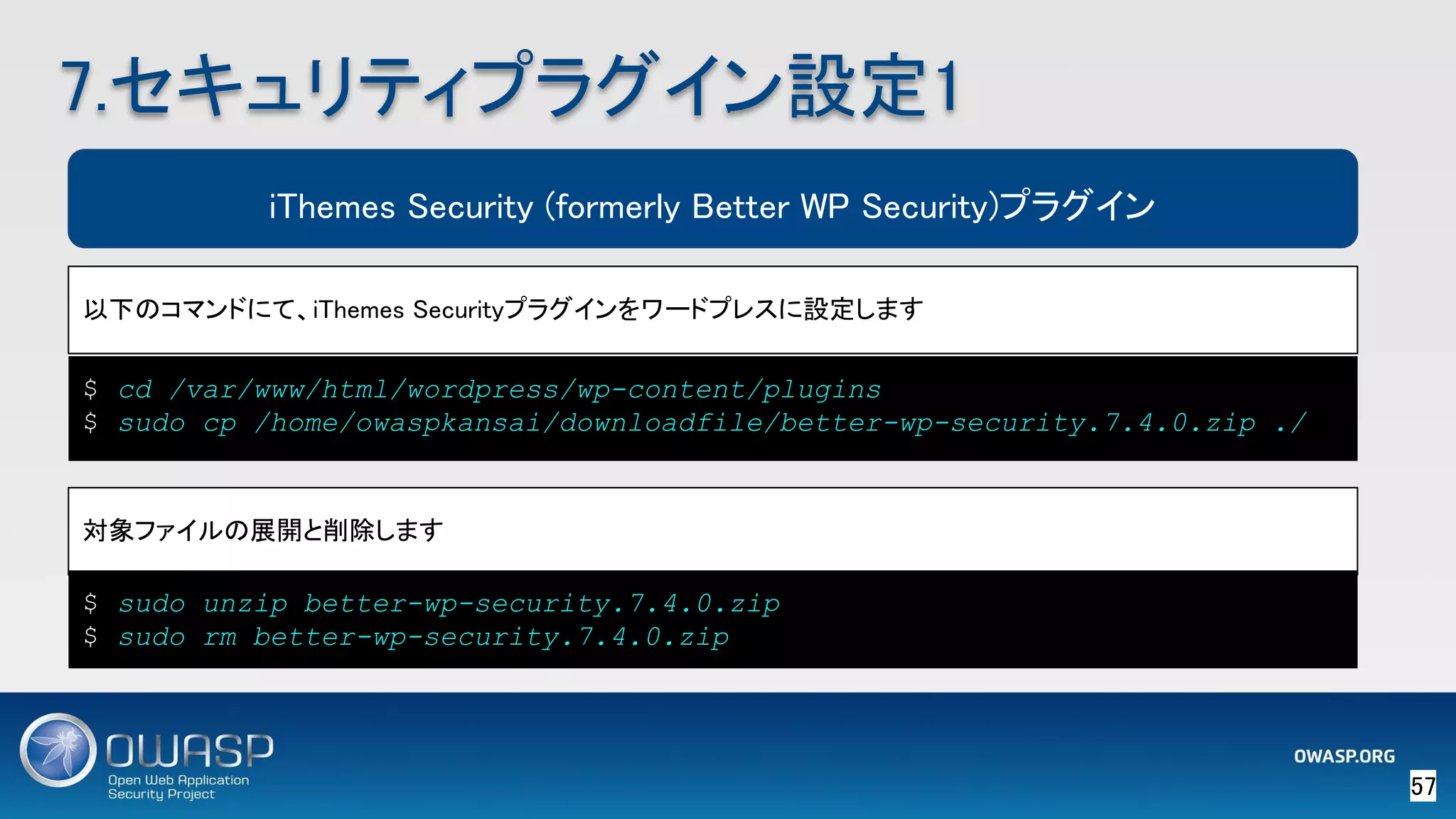 57 
7.セキュリティプラグイン設定1 
iThemes Security (formerly Better WP Security)プラグイン
以下のコマンドにて、iThemes Securityプラグインをワードプレスに設定します 
$ cd /var/www/html/wordpress/wp-content/plugins
$ sudo cp /home/owaspkansai/downloadfile/better-wp-security.7.4.0.zip ./
対象ファイルの展開と削除します 
$ sudo unzip better-wp-security.7.4.0.zip
$ sudo rm better-wp-security.7.4.0.zip
 