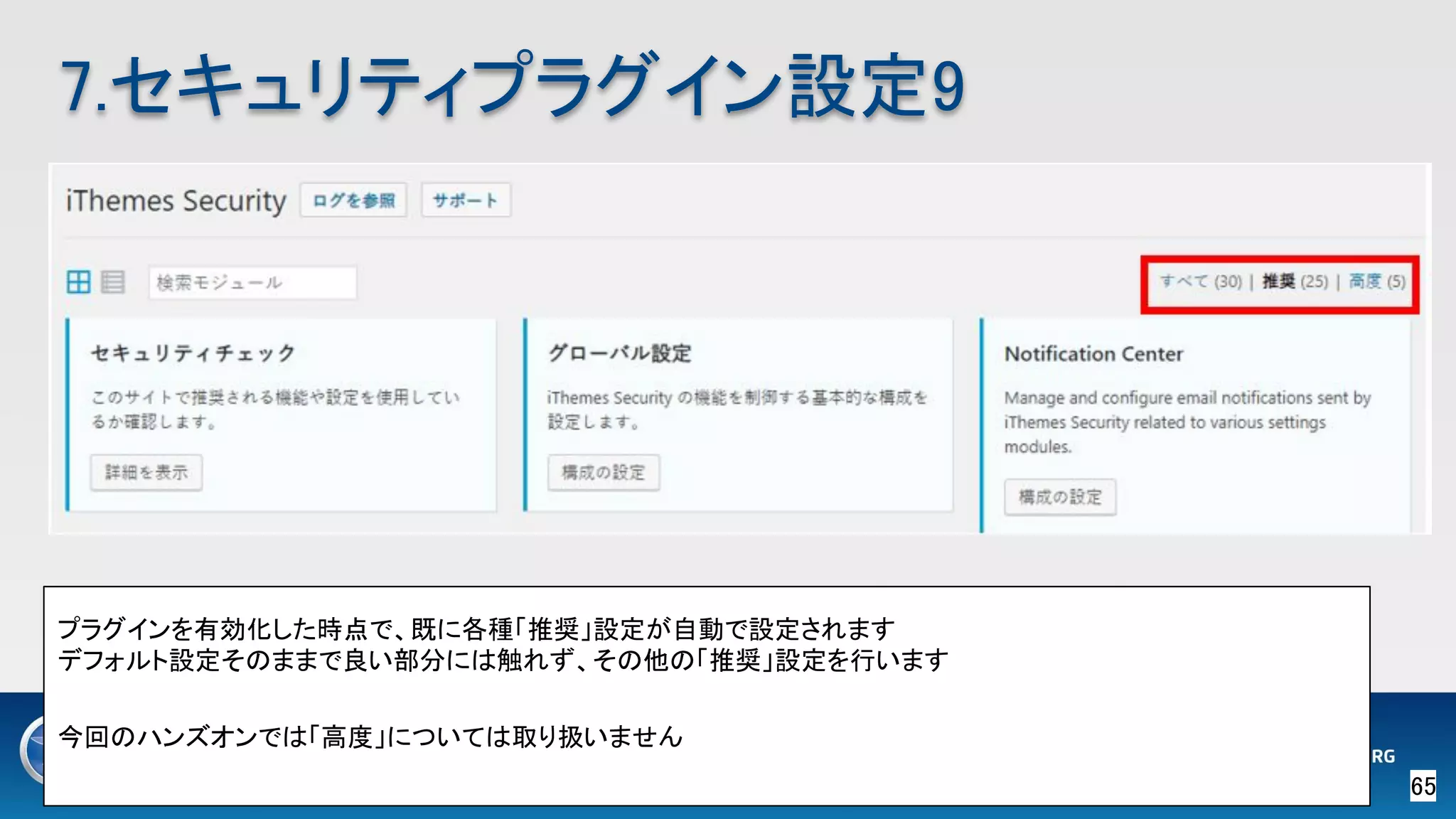 65 
7.セキュリティプラグイン設定9 
プラグインを有効化した時点で、既に各種「推奨」設定が自動で設定されます 
デフォルト設定そのままで良い部分には触れず、その他の「推奨」設定を行います 
 
今回のハンズオンでは「高度」については取り扱いません 
 