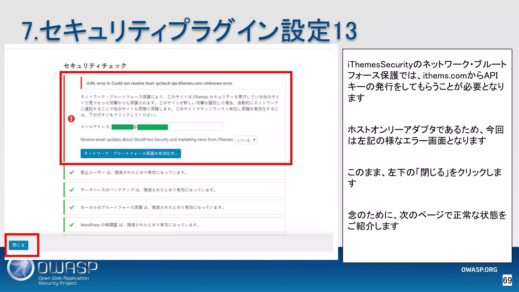 69 
7.セキュリティプラグイン設定13 
iThemesSecurityのネットワーク・ブルート
フォース保護では、ithems.comからAPI
キーの発行をしてもらうことが必要となり
ます 
 
ホストオンリーアダプタであるため、今回
は左記の様なエラー画面となります 
 
このまま、左下の「閉じる」をクリックしま
す 
 
念のために、次のページで正常な状態を
ご紹介します 
 