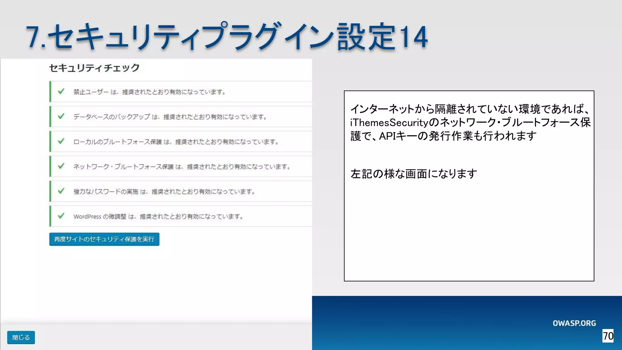 70 
7.セキュリティプラグイン設定14 
インターネットから隔離されていない環境であれば、
iThemesSecurityのネットワーク・ブルートフォース保
護で、APIキーの発行作業も行われます 
 
左記の様な画面になります 
 