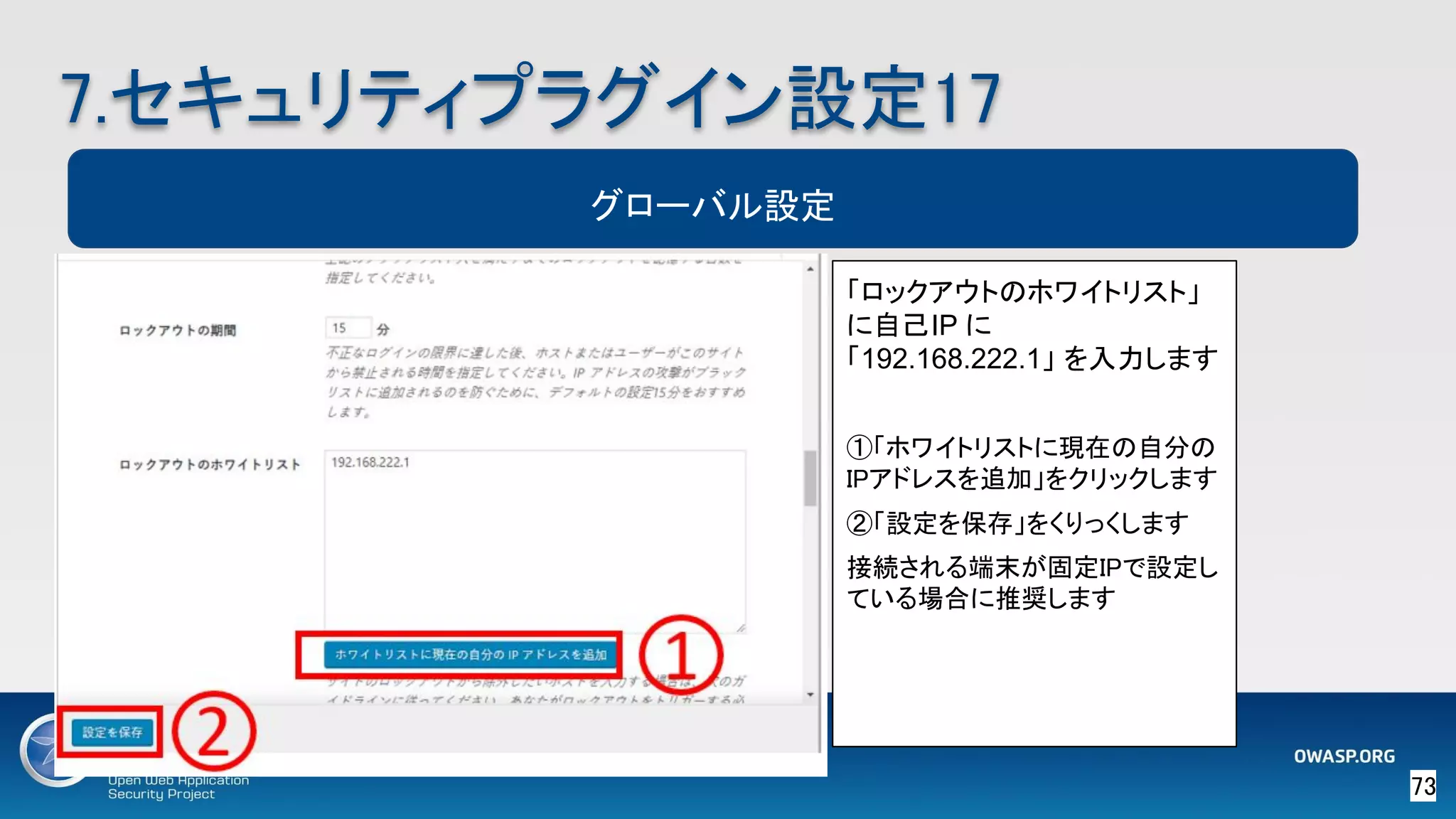 73 
7.セキュリティプラグイン設定17 
グローバル設定
「ロックアウトのホワイトリスト」
に自己IP に
「192.168.222.1」 を入力します 
 
①「ホワイトリストに現在の自分の
IPアドレスを追加」をクリックします 
②「設定を保存」をくりっくします 
接続される端末が固定IPで設定し
ている場合に推奨します 
 