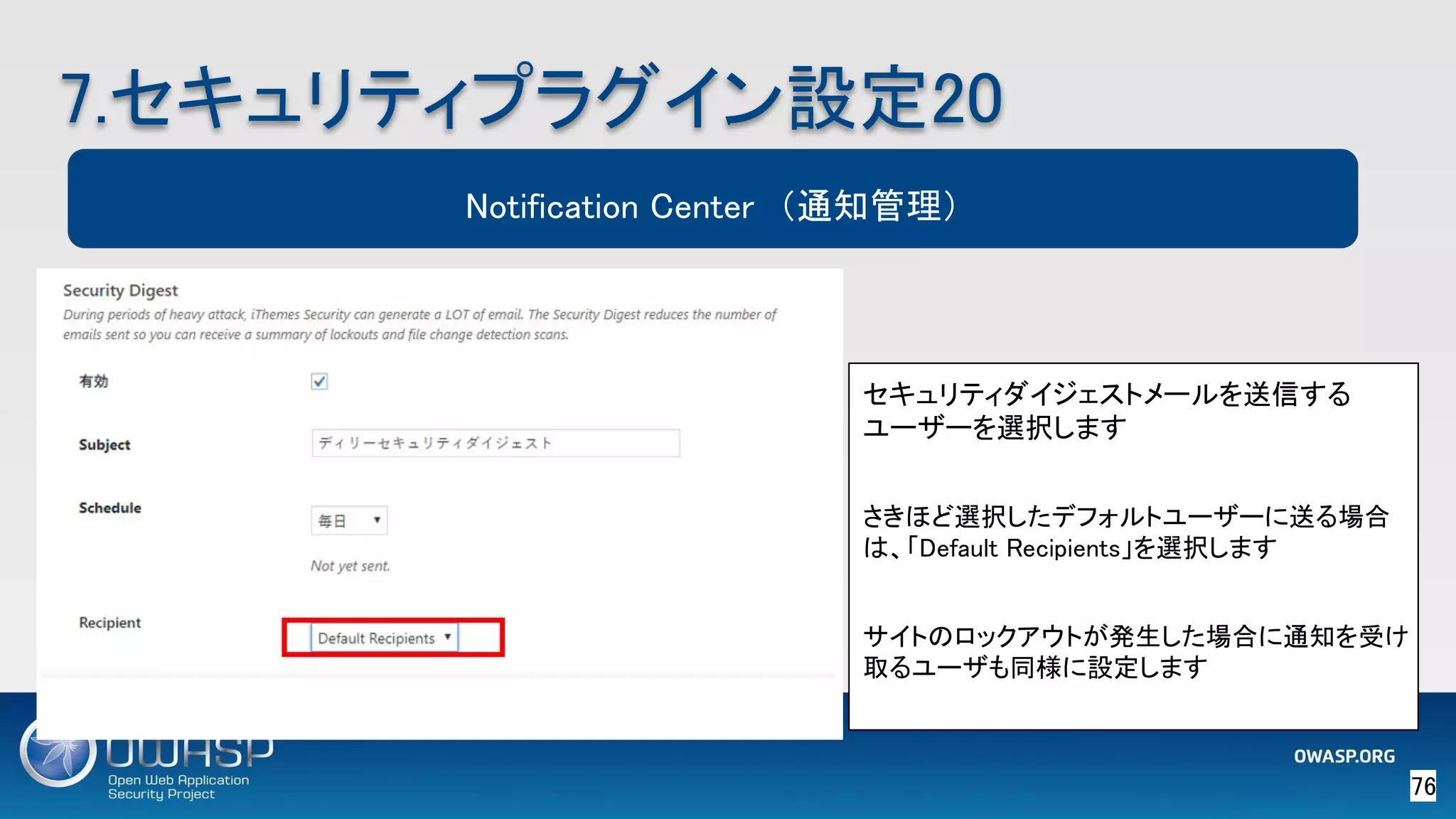 76 
7.セキュリティプラグイン設定20 
Notification Center　（通知管理）
セキュリティダイジェストメールを送信する
ユーザーを選択します  
 
さきほど選択したデフォルトユーザーに送る場合
は、「Default Recipients」を選択します 
 
サイトのロックアウトが発生した場合に通知を受け
取るユーザも同様に設定します 
 
 
 