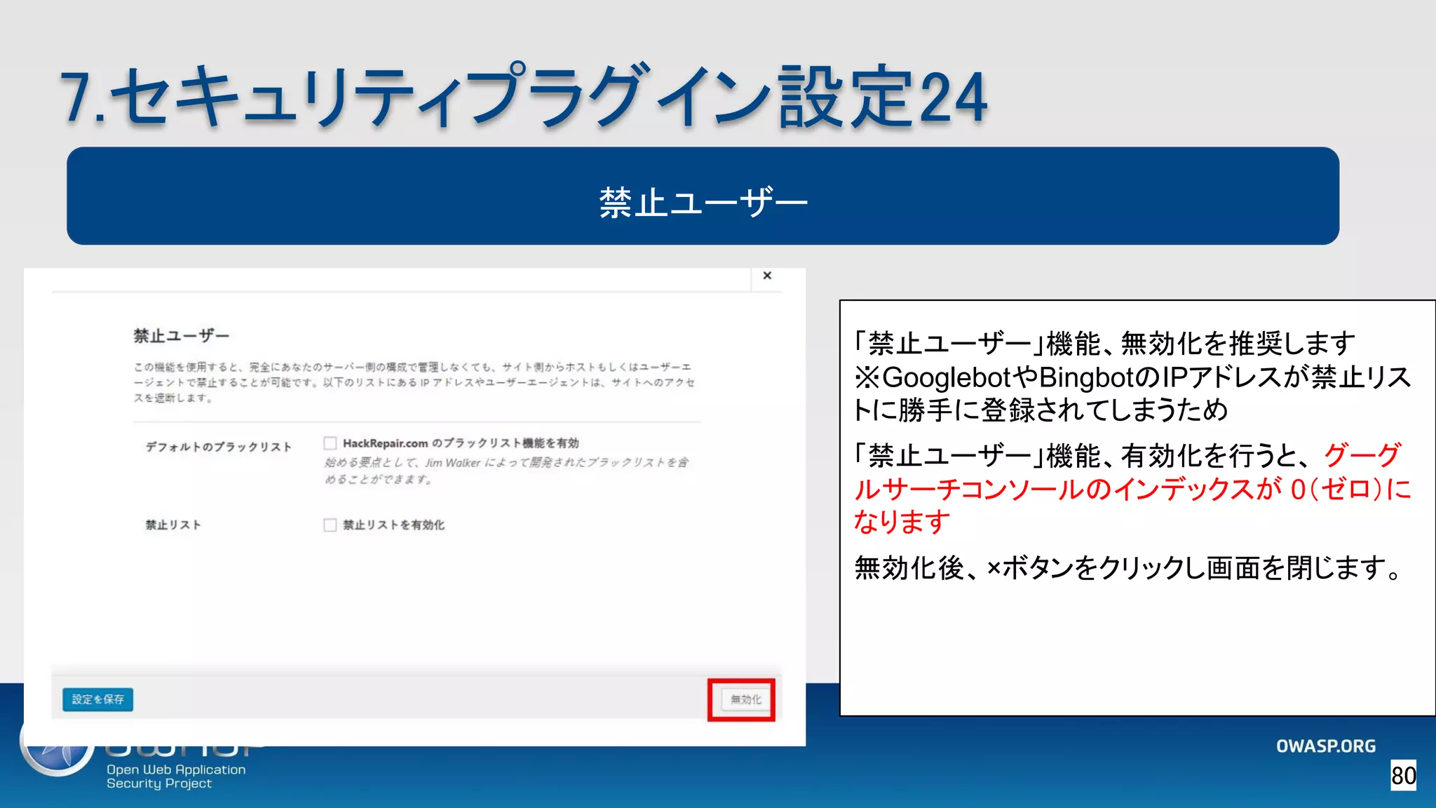 80 
7.セキュリティプラグイン設定24 
禁止ユーザー
「禁止ユーザー」機能、無効化を推奨します　
※GooglebotやBingbotのIPアドレスが禁止リス
トに勝手に登録されてしまうため
「禁止ユーザー」機能、有効化を行うと、 グーグ
ルサーチコンソールのインデックスが 0（ゼロ）に
なります
無効化後、×ボタンをクリックし画面を閉じます。
 