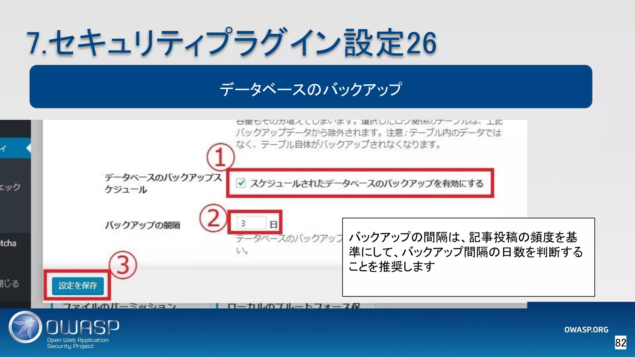 82 
7.セキュリティプラグイン設定26 
データベースのバックアップ
バックアップの間隔は、記事投稿の頻度を基
準にして、バックアップ間隔の日数を判断する
ことを推奨します
 