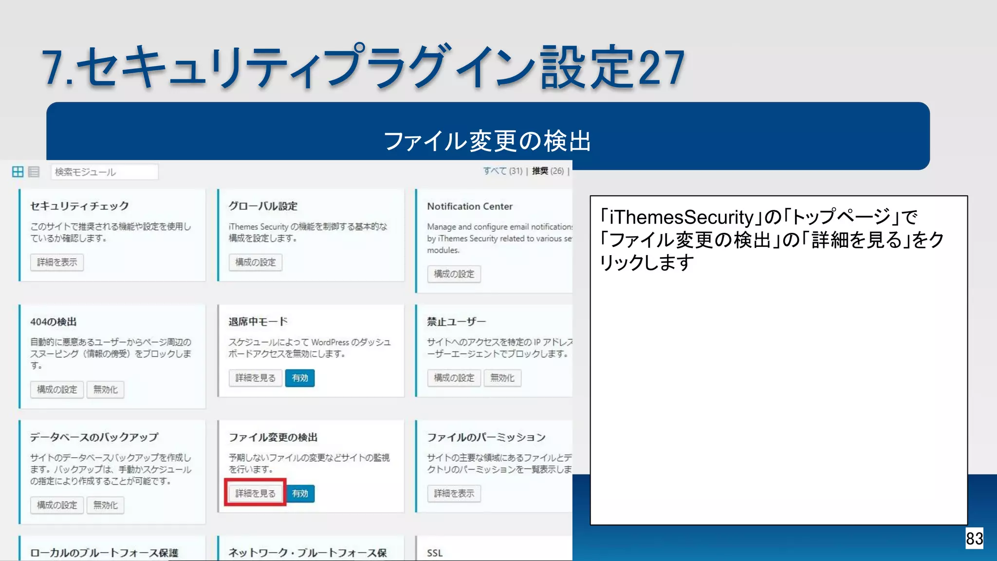 83 
7.セキュリティプラグイン設定27 
ファイル変更の検出
「iThemesSecurity」の「トップページ」で
「ファイル変更の検出」の「詳細を見る」をク
リックします 
 