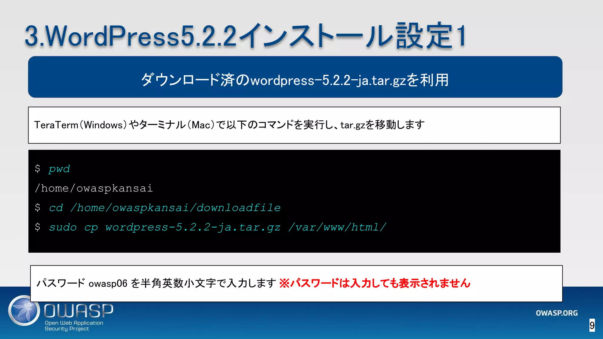 $ pwd
/home/owaspkansai
$ cd /home/owaspkansai/downloadfile
$ sudo cp wordpress-5.2.2-ja.tar.gz /var/www/html/
9 
3.WordPress5.2.2インストール設定1 
TeraTerm（Windows）やターミナル（Mac）で以下のコマンドを実行し、tar.gzを移動します 
ダウンロード済のwordpress-5.2.2-ja.tar.gzを利用
パスワード owasp06 を半角英数小文字で入力します　※パスワードは入力しても表示されません 
 