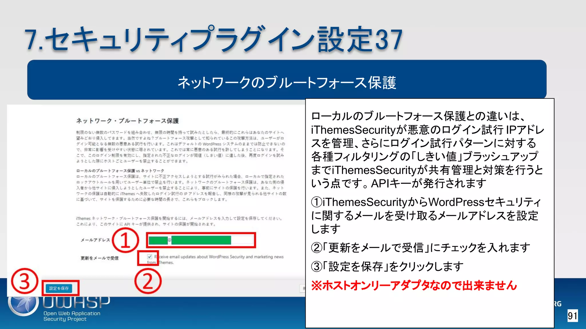 91 
7.セキュリティプラグイン設定37 
ネットワークのブルートフォース保護
ローカルのブルートフォース保護との違いは、
iThemesSecurityが悪意のログイン試行 IPアドレ
スを管理、さらにログイン試行パターンに対する
各種フィルタリングの「しきい値」ブラッシュアップ
までiThemesSecurityが共有管理と対策を行うと
いう点です。APIキーが発行されます
①iThemesSecurityからWordPressセキュリティ
に関するメールを受け取るメールアドレスを設定
します
②「更新をメールで受信」にチェックを入れます
③「設定を保存」をクリックします
※ホストオンリーアダプタなので出来ません
 