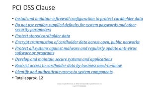 PCI DSS Clause
• Install and maintain a firewall configuration to protect cardholder data
• Do not use vendor-supplied defaults for system passwords and other
security parameters
• Protect stored cardholder data
• Encrypt transmission of cardholder data across open, public networks
• Protect all systems against malware and regularly update anti-virus
software or programs
• Develop and maintain secure systems and applications
• Restrict access to cardholder data by business need-to-know
• Identify and authenticate access to system components
• Total approx. 12
www.cryptoforensic.in Mail:shrikant@cryptoforensic.in
Call:7773900082
 