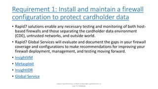 Requirement 1: Install and maintain a firewall
configuration to protect cardholder data
• Rapid7 solutions enable any necessary testing and monitoring of both host-
based firewalls and those separating the cardholder data environment
(CDE), untrusted networks, and outside world.
• Rapid7 Global Services will evaluate and document the gaps in your firewall
coverage and configurations to make recommendations for improving your
firewall deployment, management, and testing moving forward.
• InsightVM
• Metasploit
• InsightIDR
• Global Service
www.cryptoforensic.in Mail:shrikant@cryptoforensic.in
Call:7773900082
 