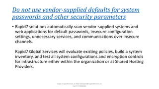 Do not use vendor-supplied defaults for system
passwords and other security parameters
• Rapid7 solutions automatically scan vendor-supplied systems and
web applications for default passwords, insecure configuration
settings, unnecessary services, and communications over insecure
channels.
Rapid7 Global Services will evaluate existing policies, build a system
inventory, and test all system configurations and encryption controls
for infrastructure either within the organization or at Shared Hosting
Providers.
www.cryptoforensic.in Mail:shrikant@cryptoforensic.in
Call:7773900082
 